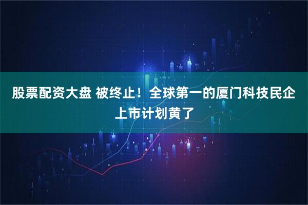 股票配资大盘 被终止！全球第一的厦门科技民企上市计划黄了