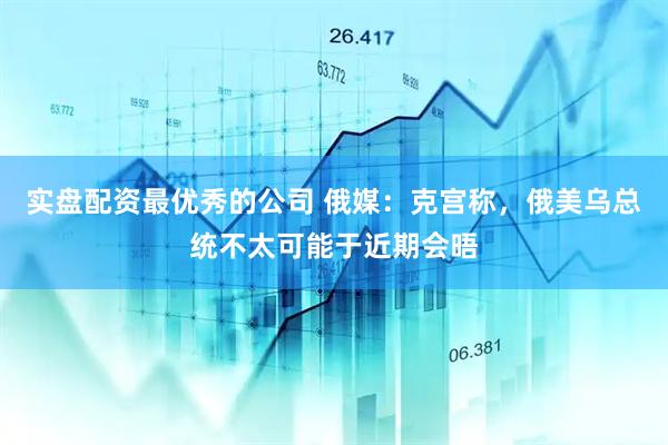 实盘配资最优秀的公司 俄媒：克宫称，俄美乌总统不太可能于近期会晤
