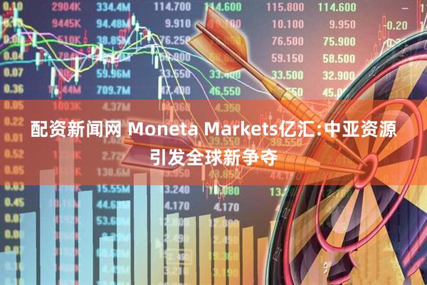 配资新闻网 Moneta Markets亿汇:中亚资源引发全球新争夺
