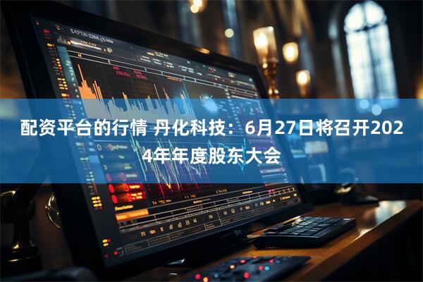 配资平台的行情 丹化科技：6月27日将召开2024年年度股东大会