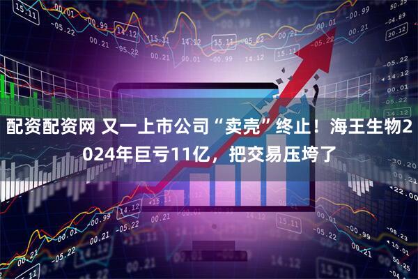 配资配资网 又一上市公司“卖壳”终止！海王生物2024年巨亏11亿，把交易压垮了
