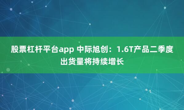股票杠杆平台app 中际旭创：1.6T产品二季度出货量将持续增长