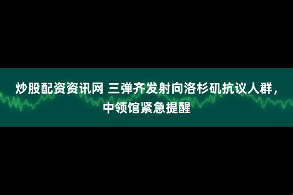 炒股配资资讯网 三弹齐发射向洛杉矶抗议人群，中领馆紧急提醒