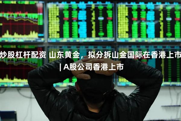 炒股杠杆配资 山东黄金，拟分拆山金国际在香港上市 | A股公司香港上市