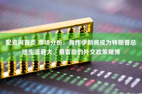 配资网首页 市场分析：轰炸伊朗将成为特朗普总统生涯最大、最冒险的外交政策赌博