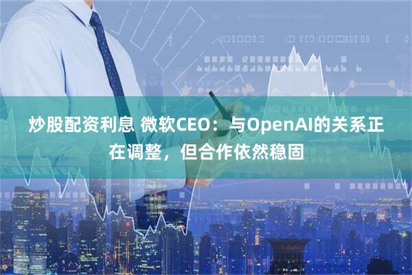 炒股配资利息 微软CEO：与OpenAI的关系正在调整，但合作依然稳固