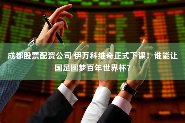 成都股票配资公司 伊万科维奇正式下课！谁能让国足圆梦百年世界杯？