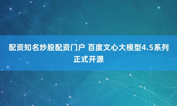 配资知名炒股配资门户 百度文心大模型4.5系列正式开源