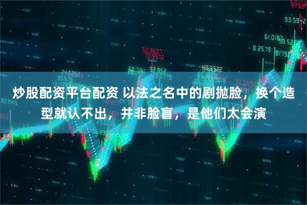 炒股配资平台配资 以法之名中的剧抛脸，换个造型就认不出，并非脸盲，是他们太会演