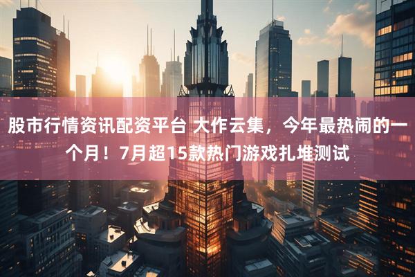 股市行情资讯配资平台 大作云集，今年最热闹的一个月！7月超15款热门游戏扎堆测试