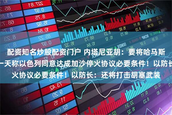 配资知名炒股配资门户 内塔尼亚胡：要将哈马斯连根铲除！特朗普前一天称以色列同意达成加沙停火协议必要条件！以防长：还将打击胡塞武装