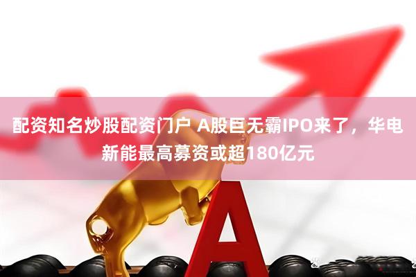 配资知名炒股配资门户 A股巨无霸IPO来了，华电新能最高募资或超180亿元