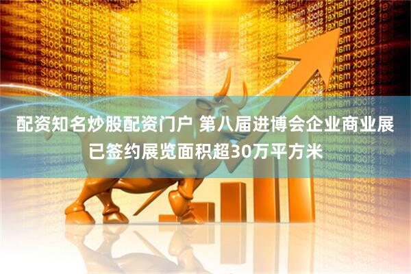 配资知名炒股配资门户 第八届进博会企业商业展已签约展览面积超30万平方米