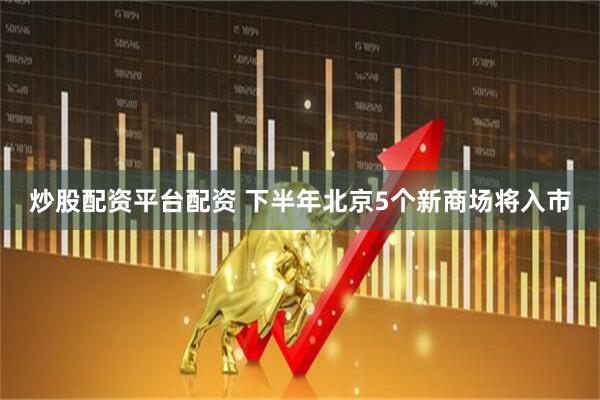 炒股配资平台配资 下半年北京5个新商场将入市