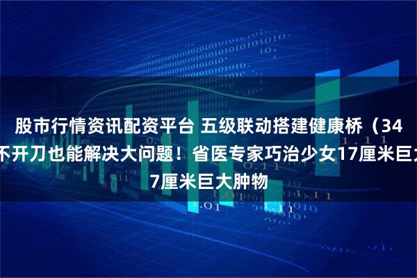 股市行情资讯配资平台 五级联动搭建健康桥（34）丨 不开刀也能解决大问题！省医专家巧治少女17厘米巨大肿物