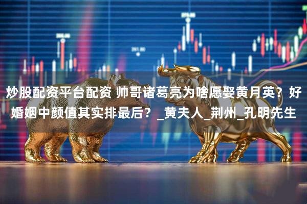 炒股配资平台配资 帅哥诸葛亮为啥愿娶黄月英？好婚姻中颜值其实排最后？_黄夫人_荆州_孔明先生