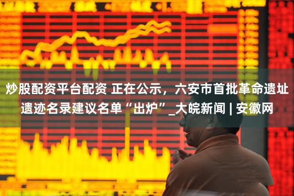 炒股配资平台配资 ﻿正在公示，六安市首批革命遗址遗迹名录建议名单“出炉”_大皖新闻 | 安徽网