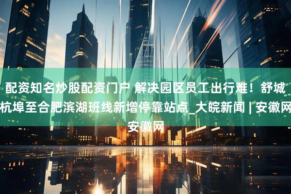 配资知名炒股配资门户 解决园区员工出行难！舒城杭埠至合肥滨湖班线新增停靠站点_大皖新闻 | 安徽网