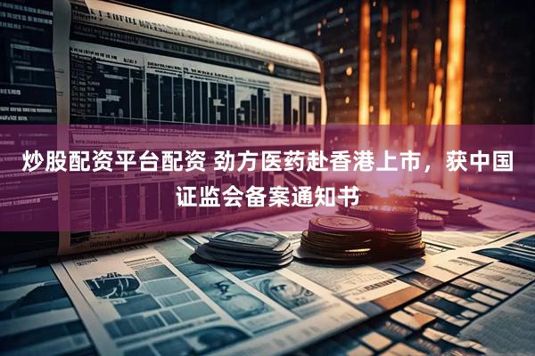 炒股配资平台配资 劲方医药赴香港上市，获中国证监会备案通知书
