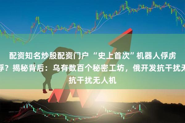 配资知名炒股配资门户 “史上首次”机器人俘虏了战俘？揭秘背后：乌有数百个秘密工坊，俄开发抗干扰无人机