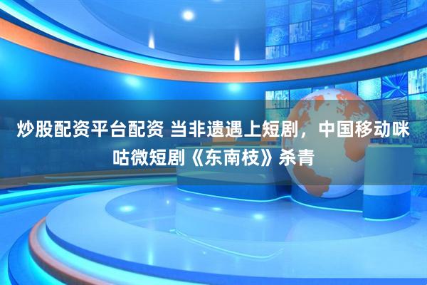 炒股配资平台配资 当非遗遇上短剧，中国移动咪咕微短剧《东南枝》杀青