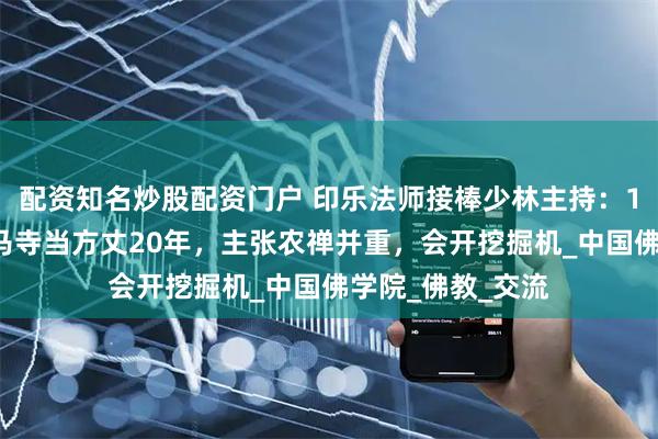 配资知名炒股配资门户 印乐法师接棒少林主持：16岁出家，在白马寺当方丈20年，主张农禅并重，会开挖掘机_中国佛学院_佛教_交流