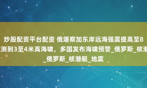 炒股配资平台配资 俄堪察加东岸远海强震提高至8.7级，监测到3至4米高海啸，多国发布海啸预警_俄罗斯_核潜艇_地震