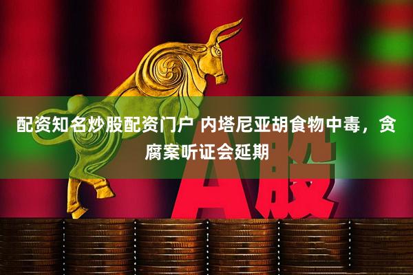 配资知名炒股配资门户 内塔尼亚胡食物中毒，贪腐案听证会延期