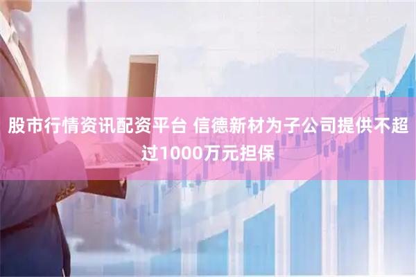 股市行情资讯配资平台 信德新材为子公司提供不超过1000万元担保