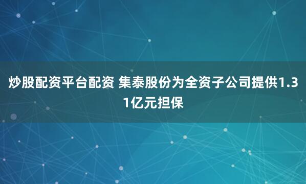 炒股配资平台配资 集泰股份为全资子公司提供1.31亿元担保