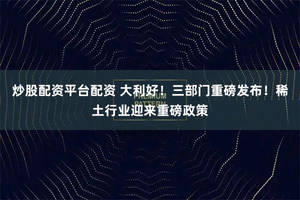 炒股配资平台配资 大利好！三部门重磅发布！稀土行业迎来重磅政策