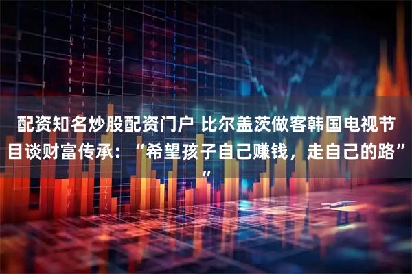配资知名炒股配资门户 比尔盖茨做客韩国电视节目谈财富传承：“希望孩子自己赚钱，走自己的路”