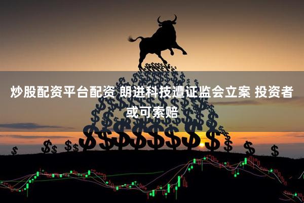 炒股配资平台配资 朗进科技遭证监会立案 投资者或可索赔