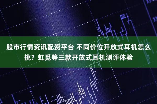 股市行情资讯配资平台 不同价位开放式耳机怎么挑？虹觅等三款开放式耳机测评体验