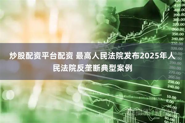 炒股配资平台配资 最高人民法院发布2025年人民法院反垄断典型案例