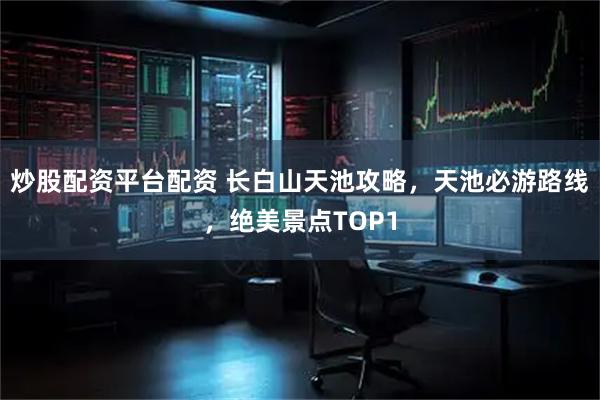 炒股配资平台配资 长白山天池攻略，天池必游路线，绝美景点TOP1