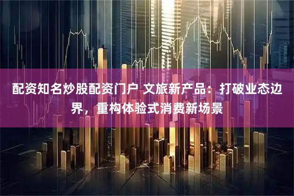 配资知名炒股配资门户 文旅新产品：打破业态边界，重构体验式消费新场景