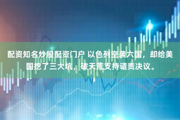 配资知名炒股配资门户 以色列空袭六国，却给美国挖了三大坑，破天荒支持谴责决议。