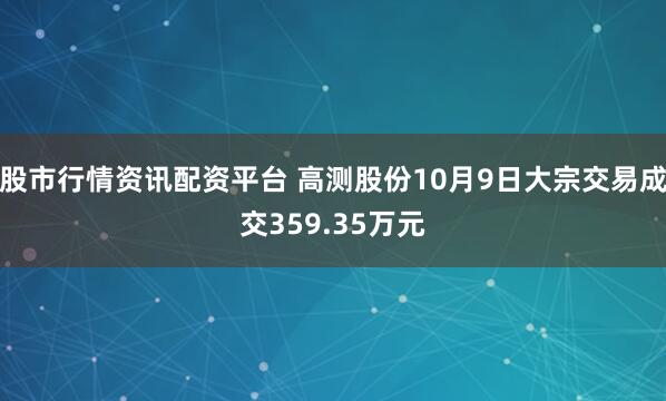 股市行情资讯配资平台 高测股份10月9日大宗交易成交359.35万元
