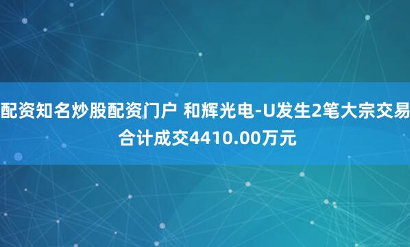 配资知名炒股配资门户 和辉光电-U发生2笔大宗交易 合计成交4410.00万元