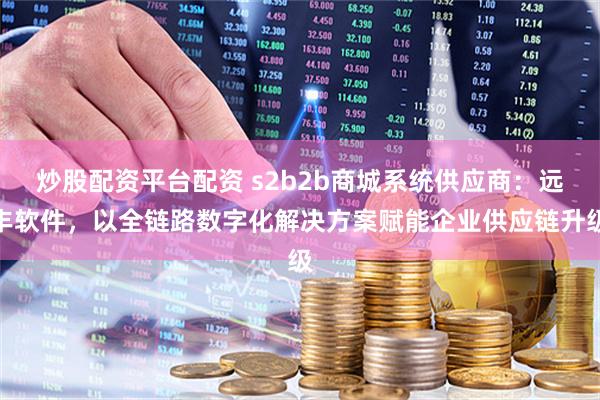 炒股配资平台配资 s2b2b商城系统供应商:远丰软件,以全链路数字化解决方案赋能企业供应链升级