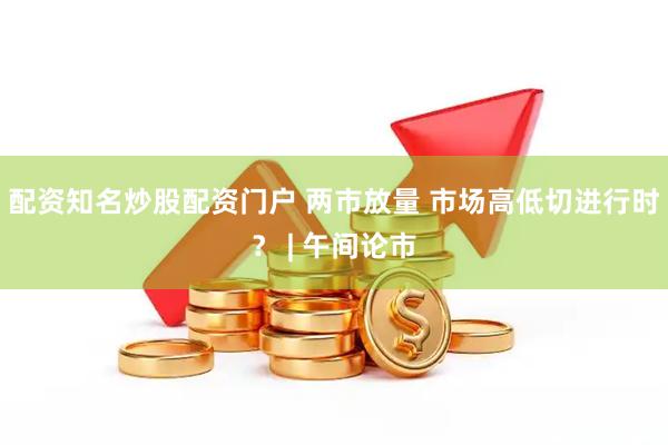 配资知名炒股配资门户 两市放量 市场高低切进行时？ | 午间论市