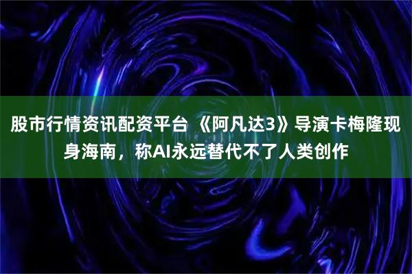 股市行情资讯配资平台 《阿凡达3》导演卡梅隆现身海南,称AI永远替代不了人类创作
