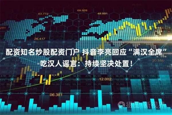 配资知名炒股配资门户 抖音李亮回应“满汉全席”吃汉人谣言:持续坚决处置!