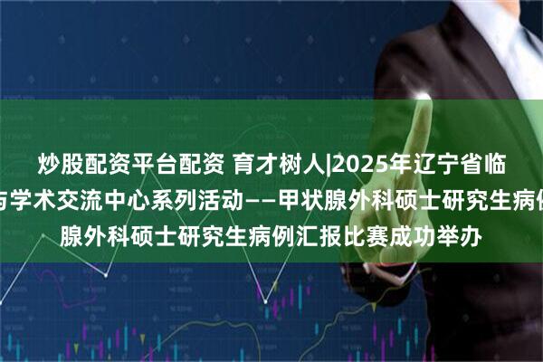 炒股配资平台配资 育才树人|2025年辽宁省临床医学研究生创新与学术交流中心系列活动——甲状腺外科硕士研究生病例汇报比赛成功举办